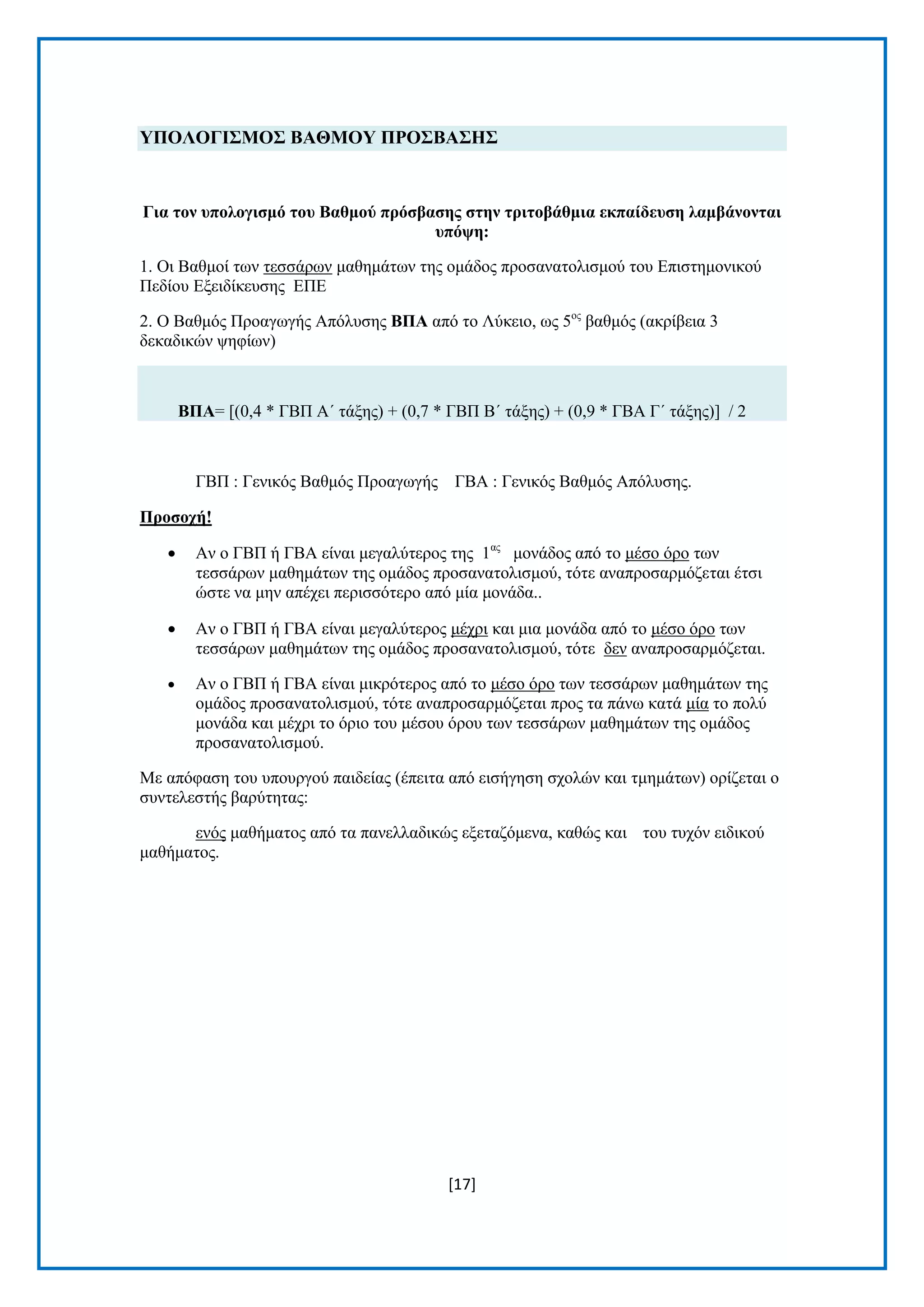 [17]
ΤΠΟΛΟΓΙ΢ΜΟ΢ ΒΑΘΜΟΤ ΠΡΟ΢ΒΑ΢Η΢
Γηα ηνλ ππνινγηζκό ηνπ Βαζκνύ πξόζβαζεο ζηελ ηξηηνβάζκηα εθπαίδεπζε ιακβάλνληαη
ππόςε:
1. Οη Βαζκνί ησλ ηεζζάξσλ καζεκάησλ ηεο νκάδνο πξνζαλαηνιηζκνχ ηνπ Δπηζηεκνληθνχ
Πεδίνπ Δμεηδίθεπζεο ΔΠΔ
2. Ο Βαζκφο Πξναγσγήο Απφιπζεο ΒΠΑ απφ ην Λχθεην, σο 5νο
βαζκφο (αθξίβεηα 3
δεθαδηθψλ ςεθίσλ)
ΒΠΑ= [(0,4 * ΓΒΠ Α΄ ηάμεο) + (0,7 * ΓΒΠ Β΄ ηάμεο) + (0,9 * ΓΒΑ Γ΄ ηάμεο)] / 2
ΓΒΠ : Γεληθφο Βαζκφο Πξναγσγήο ΓΒΑ : Γεληθφο Βαζκφο Απφιπζεο.
Πξνζνρή!
 Αλ ν ΓΒΠ ή ΓΒΑ είλαη κεγαιχηεξνο ηεο 1αο
κνλάδνο απφ ην κέζν φξν ησλ
ηεζζάξσλ καζεκάησλ ηεο νκάδνο πξνζαλαηνιηζκνχ, ηφηε αλαπξνζαξκφδεηαη έηζη
ψζηε λα κελ απέρεη πεξηζζφηεξν απφ κία κνλάδα..
 Αλ ν ΓΒΠ ή ΓΒΑ είλαη κεγαιχηεξνο κέρξη θαη κηα κνλάδα απφ ην κέζν φξν ησλ
ηεζζάξσλ καζεκάησλ ηεο νκάδνο πξνζαλαηνιηζκνχ, ηφηε δελ αλαπξνζαξκφδεηαη.
 Αλ ν ΓΒΠ ή ΓΒΑ είλαη κηθξφηεξνο απφ ην κέζν φξν ησλ ηεζζάξσλ καζεκάησλ ηεο
νκάδνο πξνζαλαηνιηζκνχ, ηφηε αλαπξνζαξκφδεηαη πξνο ηα πάλσ θαηά κία ην πνιχ
κνλάδα θαη κέρξη ην φξην ηνπ κέζνπ φξνπ ησλ ηεζζάξσλ καζεκάησλ ηεο νκάδνο
πξνζαλαηνιηζκνχ.
Με απφθαζε ηνπ ππνπξγνχ παηδείαο (έπεηηα απφ εηζήγεζε ζρνιψλ θαη ηκεκάησλ) νξίδεηαη ν
ζπληειεζηήο βαξχηεηαο:
ελφο καζήκαηνο απφ ηα παλειιαδηθψο εμεηαδφκελα, θαζψο θαη ηνπ ηπρφλ εηδηθνχ
καζήκαηνο.
 