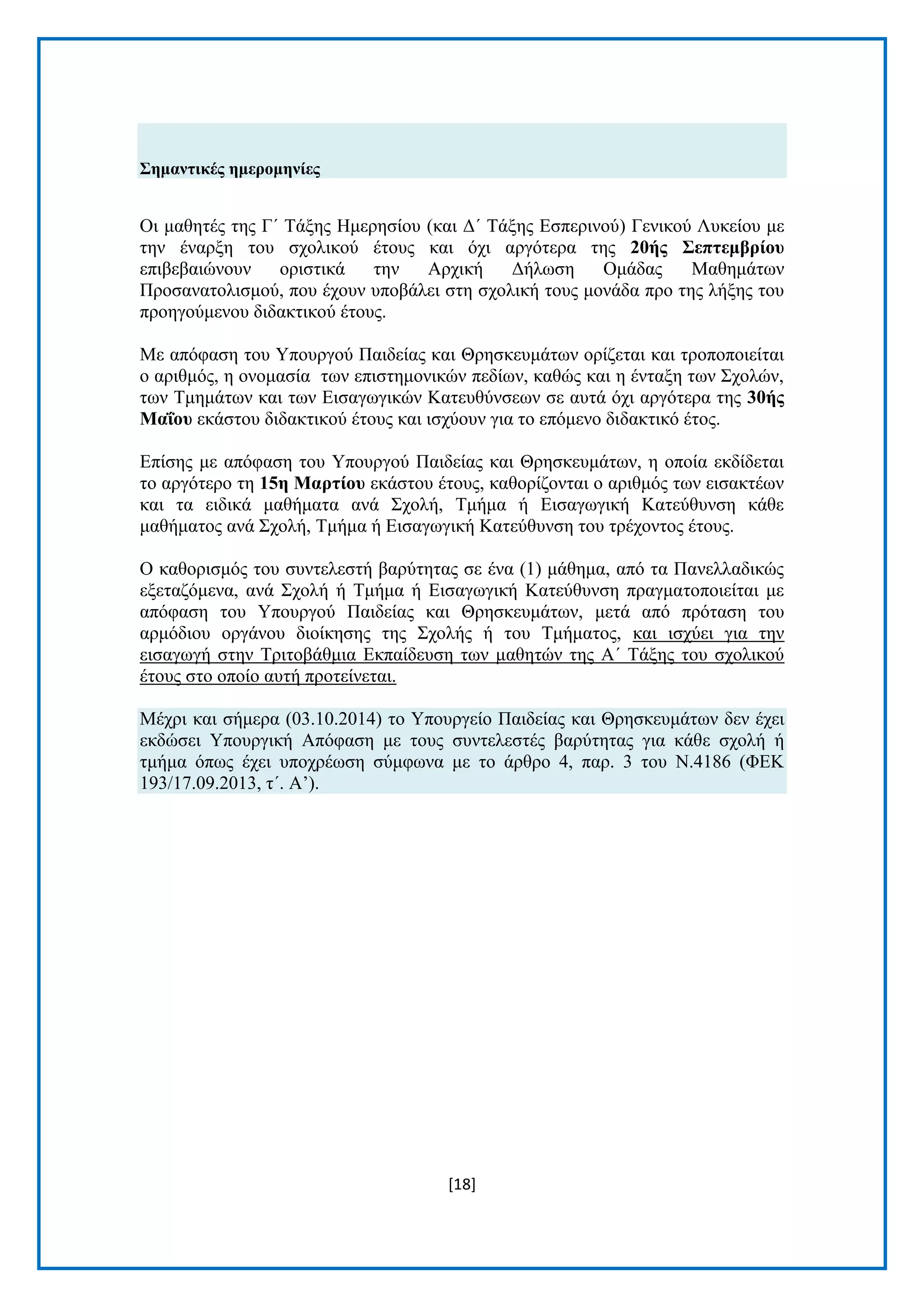 [18]
΢εκαληηθέο εκεξνκελίεο
Οη καζεηέο ηεο Γ΄ Τάμεο Ηκεξεζίνπ (θαη Γ΄ Τάμεο Δζπεξηλνχ) Γεληθνχ Λπθείνπ κε
ηελ έλαξμε ηνπ ζρνιηθνχ έηνπο θαη φρη αξγφηεξα ηεο 20ήο ΢επηεκβξίνπ
επηβεβαηψλνπλ νξηζηηθά ηελ Αξρηθή Γήισζε Οκάδαο Μαζεκάησλ
Πξνζαλαηνιηζκνχ, πνπ έρνπλ ππνβάιεη ζηε ζρνιηθή ηνπο κνλάδα πξν ηεο ιήμεο ηνπ
πξνεγνχκελνπ δηδαθηηθνχ έηνπο.
Με απφθαζε ηνπ Υπνπξγνχ Παηδείαο θαη Θξεζθεπκάησλ νξίδεηαη θαη ηξνπνπνηείηαη
ν αξηζκφο, ε νλνκαζία ησλ επηζηεκνληθψλ πεδίσλ, θαζψο θαη ε έληαμε ησλ Σρνιψλ,
ησλ Τκεκάησλ θαη ησλ Δηζαγσγηθψλ Καηεπζχλζεσλ ζε απηά φρη αξγφηεξα ηεο 30ήο
Μαΐνπ εθάζηνπ δηδαθηηθνχ έηνπο θαη ηζρχνπλ γηα ην επφκελν δηδαθηηθφ έηνο.
Δπίζεο κε απφθαζε ηνπ Υπνπξγνχ Παηδείαο θαη Θξεζθεπκάησλ, ε νπνία εθδίδεηαη
ην αξγφηεξν ηε 15ε Μαξηίνπ εθάζηνπ έηνπο, θαζνξίδνληαη ν αξηζκφο ησλ εηζαθηέσλ
θαη ηα εηδηθά καζήκαηα αλά Σρνιή, Τκήκα ή Δηζαγσγηθή Καηεχζπλζε θάζε
καζήκαηνο αλά Σρνιή, Τκήκα ή Δηζαγσγηθή Καηεχζπλζε ηνπ ηξέρνληνο έηνπο.
Ο θαζνξηζκφο ηνπ ζπληειεζηή βαξχηεηαο ζε έλα (1) κάζεκα, απφ ηα Παλειιαδηθψο
εμεηαδφκελα, αλά Σρνιή ή Τκήκα ή Δηζαγσγηθή Καηεχζπλζε πξαγκαηνπνηείηαη κε
απφθαζε ηνπ Υπνπξγνχ Παηδείαο θαη Θξεζθεπκάησλ, κεηά απφ πξφηαζε ηνπ
αξκφδηνπ νξγάλνπ δηνίθεζεο ηεο Σρνιήο ή ηνπ Τκήκαηνο, θαη ηζρχεη γηα ηελ
εηζαγσγή ζηελ Τξηηνβάζκηα Δθπαίδεπζε ησλ καζεηψλ ηεο Α΄ Τάμεο ηνπ ζρνιηθνχ
έηνπο ζην νπνίν απηή πξνηείλεηαη.
Μέρξη θαη ζήκεξα (03.10.2014) ην Υπνπξγείν Παηδείαο θαη Θξεζθεπκάησλ δελ έρεη
εθδψζεη Υπνπξγηθή Απφθαζε κε ηνπο ζπληειεζηέο βαξχηεηαο γηα θάζε ζρνιή ή
ηκήκα φπσο έρεη ππνρξέσζε ζχκθσλα κε ην άξζξν 4, παξ. 3 ηνπ Ν.4186 (ΦΔΚ
193/17.09.2013, η΄. Α’).
 