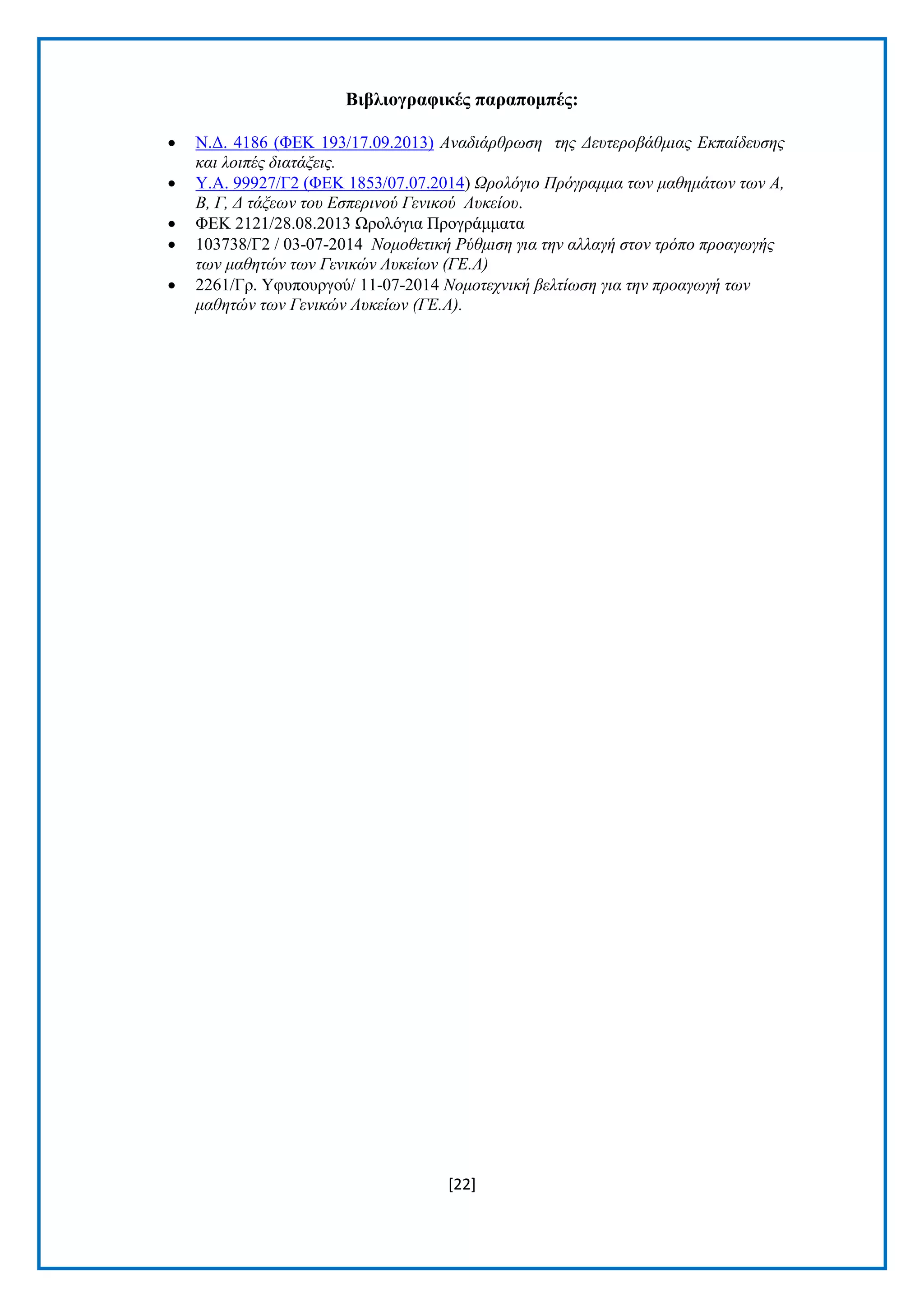 [22]
Βηβιηνγξαθηθέο παξαπνκπέο:
 Ν.Γ. 4186 (ΦΔΚ 193/17.09.2013) Αλαδηάξζξωζε ηεο Γεπηεξνβάζκηαο Δθπαίδεπζεο
θαη ινηπέο δηαηάμεηο.
 Υ.Α. 99927/Γ2 (ΦΔΚ 1853/07.07.2014) Ωξνιόγην Πξόγξακκα ηωλ καζεκάηωλ ηωλ Α,
Β, Γ, Γ ηάμεωλ ηνπ Δζπεξηλνύ Γεληθνύ Λπθείνπ.
 ΦΔΚ 2121/28.08.2013 Ωξνιφγηα Πξνγξάκκαηα
 103738/Γ2 / 03-07-2014 Ννκνζεηηθή Ρύζκηζε γηα ηελ αιιαγή ζηνλ ηξόπν πξναγωγήο
ηωλ καζεηώλ ηωλ Γεληθώλ Λπθείωλ (ΓΔ.Λ)
 2261/Γξ. Υθππνπξγνχ/ 11-07-2014 Ννκνηερληθή βειηίωζε γηα ηελ πξναγωγή ηωλ
καζεηώλ ηωλ Γεληθώλ Λπθείωλ (ΓΔ.Λ).
 