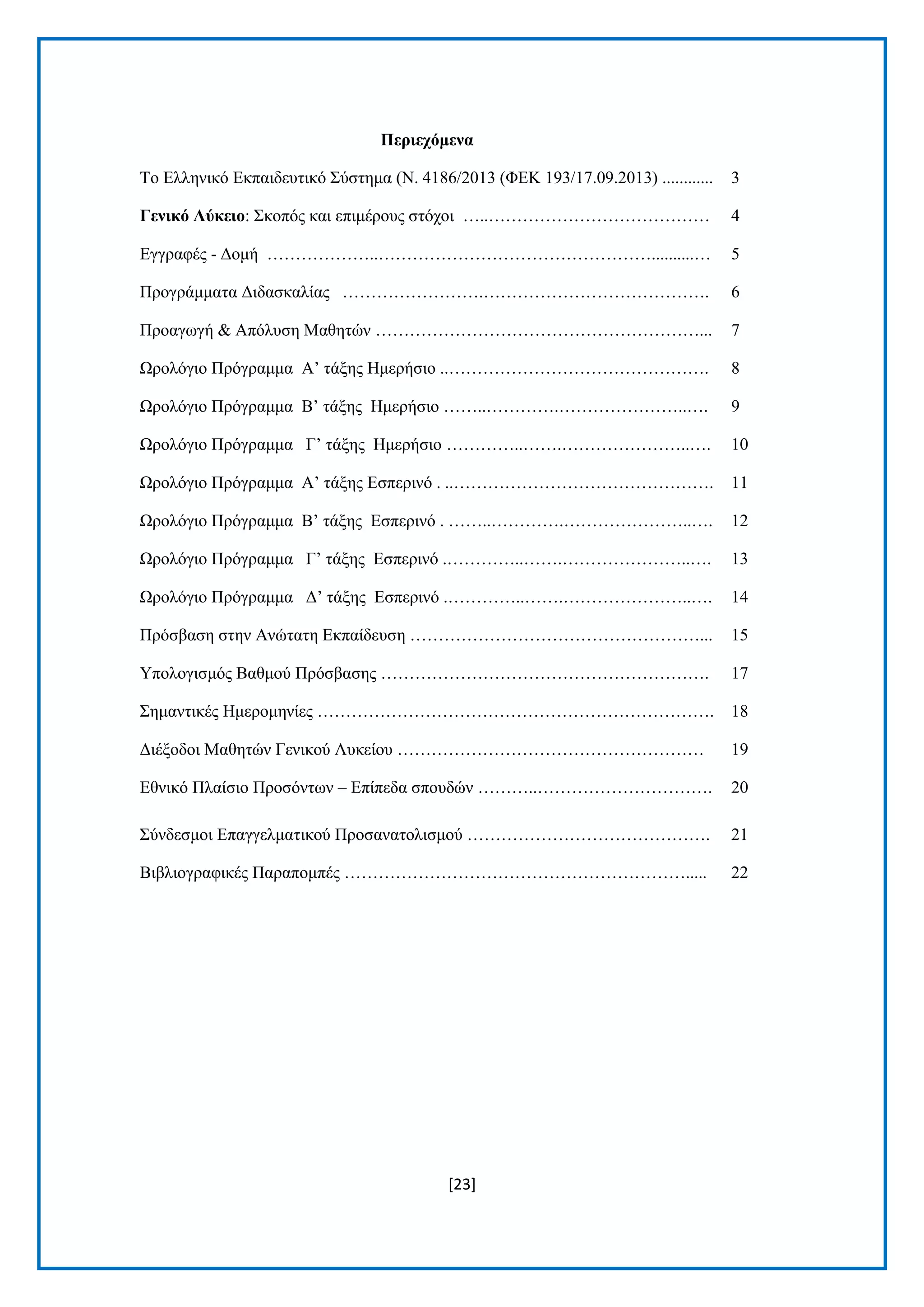 [23]
Πεξηερόκελα
Τν Διιεληθφ Δθπαηδεπηηθφ Σχζηεκα (Ν. 4186/2013 (ΦΔΚ 193/17.09.2013) ............ 3
Γεληθό Λύθεην: Σθνπφο θαη επηκέξνπο ζηφρνη …..………………………………… 4
Δγγξαθέο - Γνκή ………………..…………………………………………..........… 5
Πξνγξάκκαηα Γηδαζθαιίαο …………………….…………………………………. 6
Πξναγσγή & Απφιπζε Μαζεηψλ …………………………………………………... 7
Ωξνιφγην Πξφγξακκα Α’ ηάμεο Ηκεξήζην ..………………………………………. 8
Ωξνιφγην Πξφγξακκα Β’ ηάμεο Ηκεξήζην ……..………….…………………..…. 9
Ωξνιφγην Πξφγξακκα Γ’ ηάμεο Ηκεξήζην …………..…….…………………..…. 10
Ωξνιφγην Πξφγξακκα Α’ ηάμεο Δζπεξηλφ . ..………………………………………. 11
Ωξνιφγην Πξφγξακκα Β’ ηάμεο Δζπεξηλφ . ……..………….…………………..…. 12
Ωξνιφγην Πξφγξακκα Γ’ ηάμεο Δζπεξηλφ .…………..…….…………………..…. 13
Ωξνιφγην Πξφγξακκα Γ’ ηάμεο Δζπεξηλφ .…………..…….…………………..…. 14
Πξφζβαζε ζηελ Αλψηαηε Δθπαίδεπζε ……………………………………………... 15
Υπνινγηζκφο Βαζκνχ Πξφζβαζεο …………………………………………………. 17
Σεκαληηθέο Ηκεξνκελίεο ……………………………………………………………. 18
Γηέμνδνη Μαζεηψλ Γεληθνχ Λπθείνπ ……………………………………………… 19
Δζληθφ Πιαίζην Πξνζφλησλ – Δπίπεδα ζπνπδψλ ………..…………………………. 20
Σχλδεζκνη Δπαγγεικαηηθνχ Πξνζαλαηνιηζκνχ ……………………………………. 21
Βηβιηνγξαθηθέο Παξαπνκπέο ……………………………………………………..... 22
 