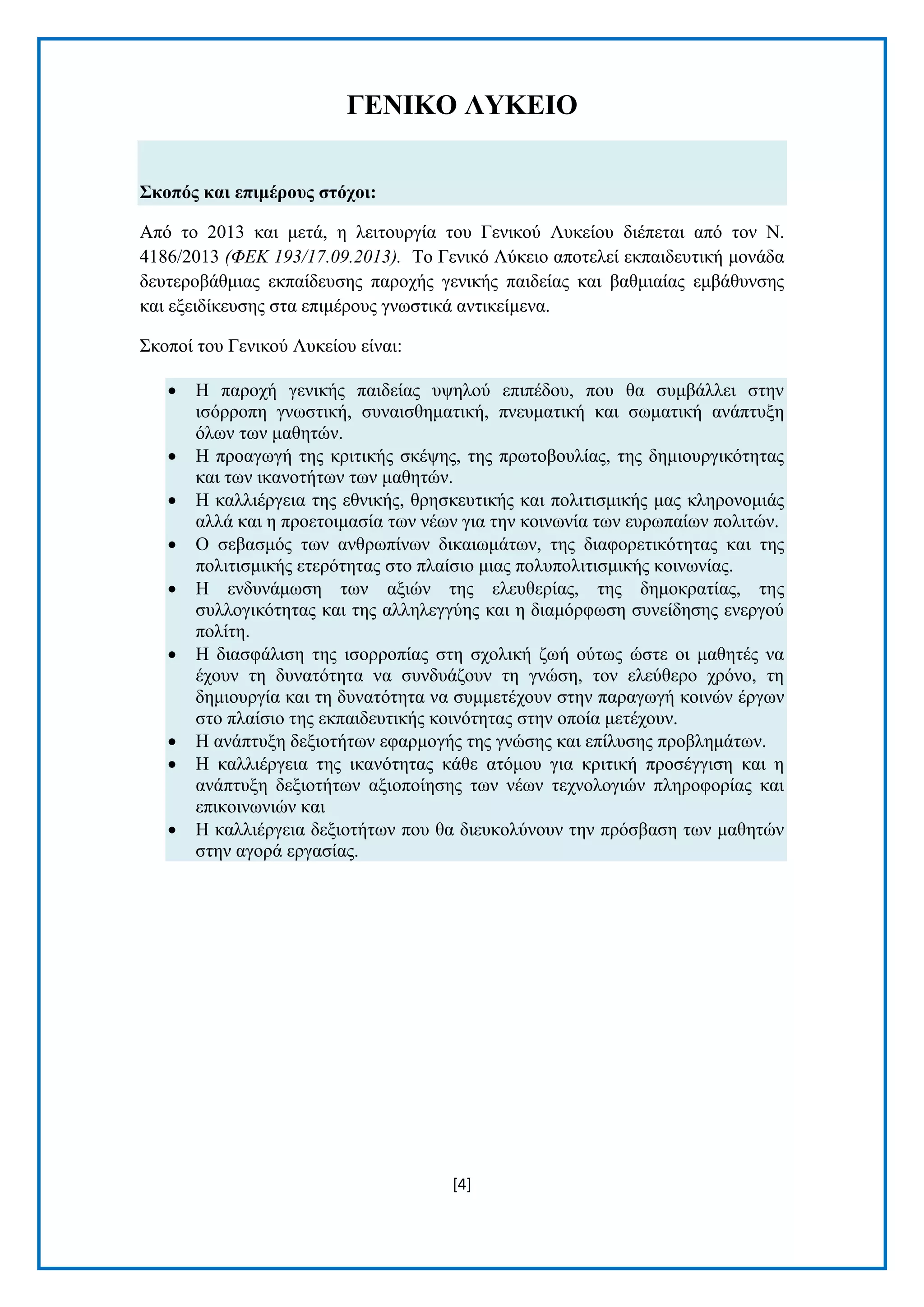 [4]
ΓΔΝΙΚΟ ΛΤΚΔΙΟ
΢θνπόο θαη επηκέξνπο ζηόρνη:
Απφ ην 2013 θαη κεηά, ε ιεηηνπξγία ηνπ Γεληθνχ Λπθείνπ δηέπεηαη απφ ηνλ Ν.
4186/2013 (ΦΔΚ 193/17.09.2013). Τν Γεληθφ Λχθεην απνηειεί εθπαηδεπηηθή κνλάδα
δεπηεξνβάζκηαο εθπαίδεπζεο παξνρήο γεληθήο παηδείαο θαη βαζκηαίαο εκβάζπλζεο
θαη εμεηδίθεπζεο ζηα επηκέξνπο γλσζηηθά αληηθείκελα.
Σθνπνί ηνπ Γεληθνχ Λπθείνπ είλαη:
 Η παξνρή γεληθήο παηδείαο πςεινχ επηπέδνπ, πνπ ζα ζπκβάιιεη ζηελ
ηζφξξνπε γλσζηηθή, ζπλαηζζεκαηηθή, πλεπκαηηθή θαη ζσκαηηθή αλάπηπμε
φισλ ησλ καζεηψλ.
 Η πξναγσγή ηεο θξηηηθήο ζθέςεο, ηεο πξσηνβνπιίαο, ηεο δεκηνπξγηθφηεηαο
θαη ησλ ηθαλνηήησλ ησλ καζεηψλ.
 Η θαιιηέξγεηα ηεο εζληθήο, ζξεζθεπηηθήο θαη πνιηηηζκηθήο καο θιεξνλνκηάο
αιιά θαη ε πξνεηνηκαζία ησλ λέσλ γηα ηελ θνηλσλία ησλ επξσπαίσλ πνιηηψλ.
 Ο ζεβαζκφο ησλ αλζξσπίλσλ δηθαησκάησλ, ηεο δηαθνξεηηθφηεηαο θαη ηεο
πνιηηηζκηθήο εηεξφηεηαο ζην πιαίζην κηαο πνιππνιηηηζκηθήο θνηλσλίαο.
 Η ελδπλάκσζε ησλ αμηψλ ηεο ειεπζεξίαο, ηεο δεκνθξαηίαο, ηεο
ζπιινγηθφηεηαο θαη ηεο αιιειεγγχεο θαη ε δηακφξθσζε ζπλείδεζεο ελεξγνχ
πνιίηε.
 Η δηαζθάιηζε ηεο ηζνξξνπίαο ζηε ζρνιηθή δσή νχησο ψζηε νη καζεηέο λα
έρνπλ ηε δπλαηφηεηα λα ζπλδπάδνπλ ηε γλψζε, ηνλ ειεχζεξν ρξφλν, ηε
δεκηνπξγία θαη ηε δπλαηφηεηα λα ζπκκεηέρνπλ ζηελ παξαγσγή θνηλψλ έξγσλ
ζην πιαίζην ηεο εθπαηδεπηηθήο θνηλφηεηαο ζηελ νπνία κεηέρνπλ.
 Η αλάπηπμε δεμηνηήησλ εθαξκνγήο ηεο γλψζεο θαη επίιπζεο πξνβιεκάησλ.
 Η θαιιηέξγεηα ηεο ηθαλφηεηαο θάζε αηφκνπ γηα θξηηηθή πξνζέγγηζε θαη ε
αλάπηπμε δεμηνηήησλ αμηνπνίεζεο ησλ λέσλ ηερλνινγηψλ πιεξνθνξίαο θαη
επηθνηλσληψλ θαη
 Η θαιιηέξγεηα δεμηνηήησλ πνπ ζα δηεπθνιχλνπλ ηελ πξφζβαζε ησλ καζεηψλ
ζηελ αγνξά εξγαζίαο.
 