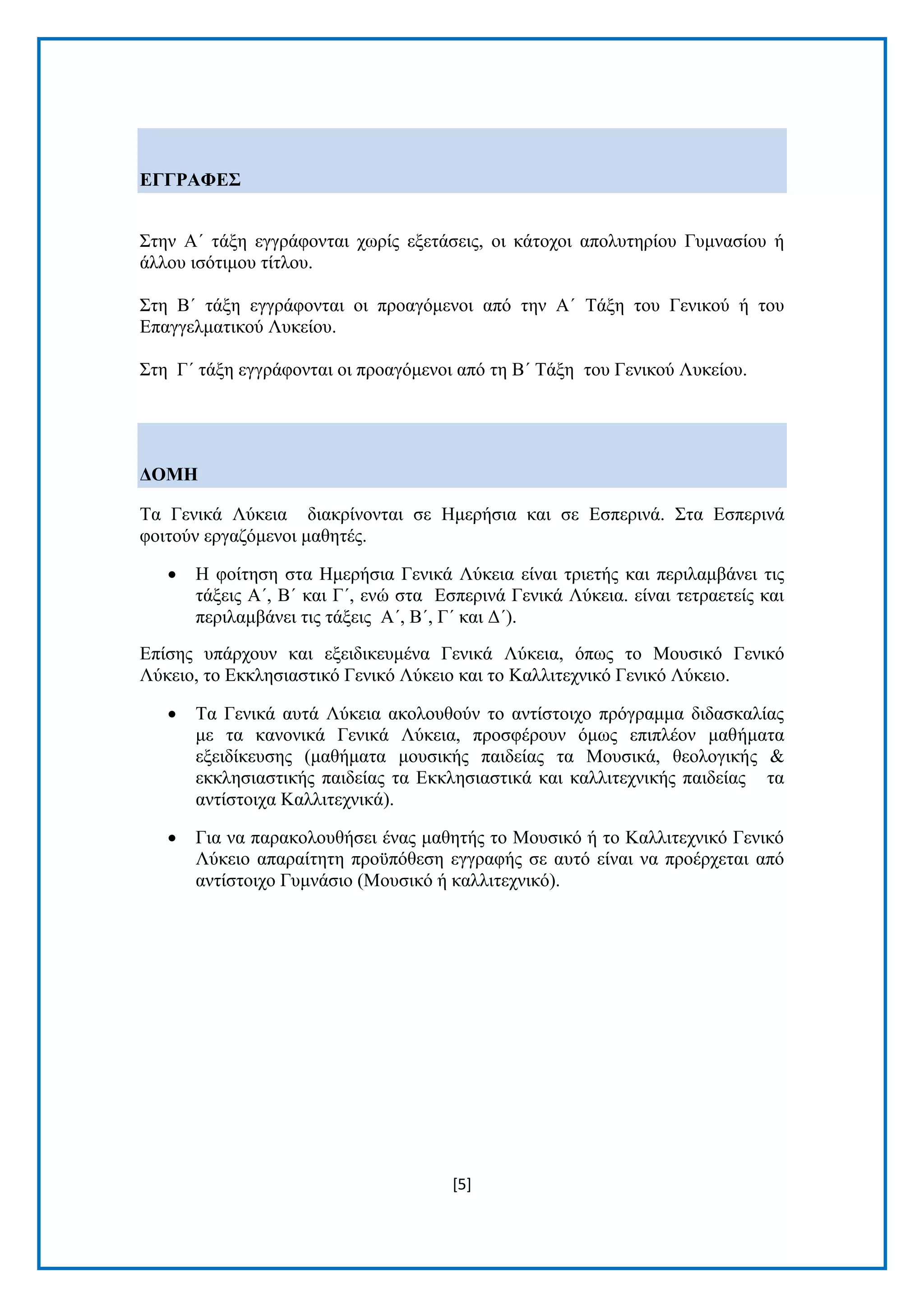 [5]
ΔΓΓΡΑΦΔ΢
Σηελ Α΄ ηάμε εγγξάθνληαη ρσξίο εμεηάζεηο, νη θάηνρνη απνιπηεξίνπ Γπκλαζίνπ ή
άιινπ ηζφηηκνπ ηίηινπ.
Σηε Β΄ ηάμε εγγξάθνληαη νη πξναγφκελνη απφ ηελ Α΄ Τάμε ηνπ Γεληθνχ ή ηνπ
Δπαγγεικαηηθνχ Λπθείνπ.
Σηε Γ΄ ηάμε εγγξάθνληαη νη πξναγφκελνη απφ ηε Β΄ Τάμε ηνπ Γεληθνχ Λπθείνπ.
ΓΟΜΗ
Τα Γεληθά Λχθεηα δηαθξίλνληαη ζε Ηκεξήζηα θαη ζε Δζπεξηλά. Σηα Δζπεξηλά
θνηηνχλ εξγαδφκελνη καζεηέο.
 Η θνίηεζε ζηα Ηκεξήζηα Γεληθά Λχθεηα είλαη ηξηεηήο θαη πεξηιακβάλεη ηηο
ηάμεηο Α΄, Β΄ θαη Γ΄, ελψ ζηα Δζπεξηλά Γεληθά Λχθεηα. είλαη ηεηξαεηείο θαη
πεξηιακβάλεη ηηο ηάμεηο Α΄, Β΄, Γ΄ θαη Γ΄).
Δπίζεο ππάξρνπλ θαη εμεηδηθεπκέλα Γεληθά Λχθεηα, φπσο ην Μνπζηθφ Γεληθφ
Λχθεην, ην Δθθιεζηαζηηθφ Γεληθφ Λχθεην θαη ην Καιιηηερληθφ Γεληθφ Λχθεην.
 Τα Γεληθά απηά Λχθεηα αθνινπζνχλ ην αληίζηνηρν πξφγξακκα δηδαζθαιίαο
κε ηα θαλνληθά Γεληθά Λχθεηα, πξνζθέξνπλ φκσο επηπιένλ καζήκαηα
εμεηδίθεπζεο (καζήκαηα κνπζηθήο παηδείαο ηα Μνπζηθά, ζενινγηθήο &
εθθιεζηαζηηθήο παηδείαο ηα Δθθιεζηαζηηθά θαη θαιιηηερληθήο παηδείαο ηα
αληίζηνηρα Καιιηηερληθά).
 Γηα λα παξαθνινπζήζεη έλαο καζεηήο ην Μνπζηθφ ή ην Καιιηηερληθφ Γεληθφ
Λχθεην απαξαίηεηε πξνυπφζεζε εγγξαθήο ζε απηφ είλαη λα πξνέξρεηαη απφ
αληίζηνηρν Γπκλάζην (Μνπζηθφ ή θαιιηηερληθφ).
 