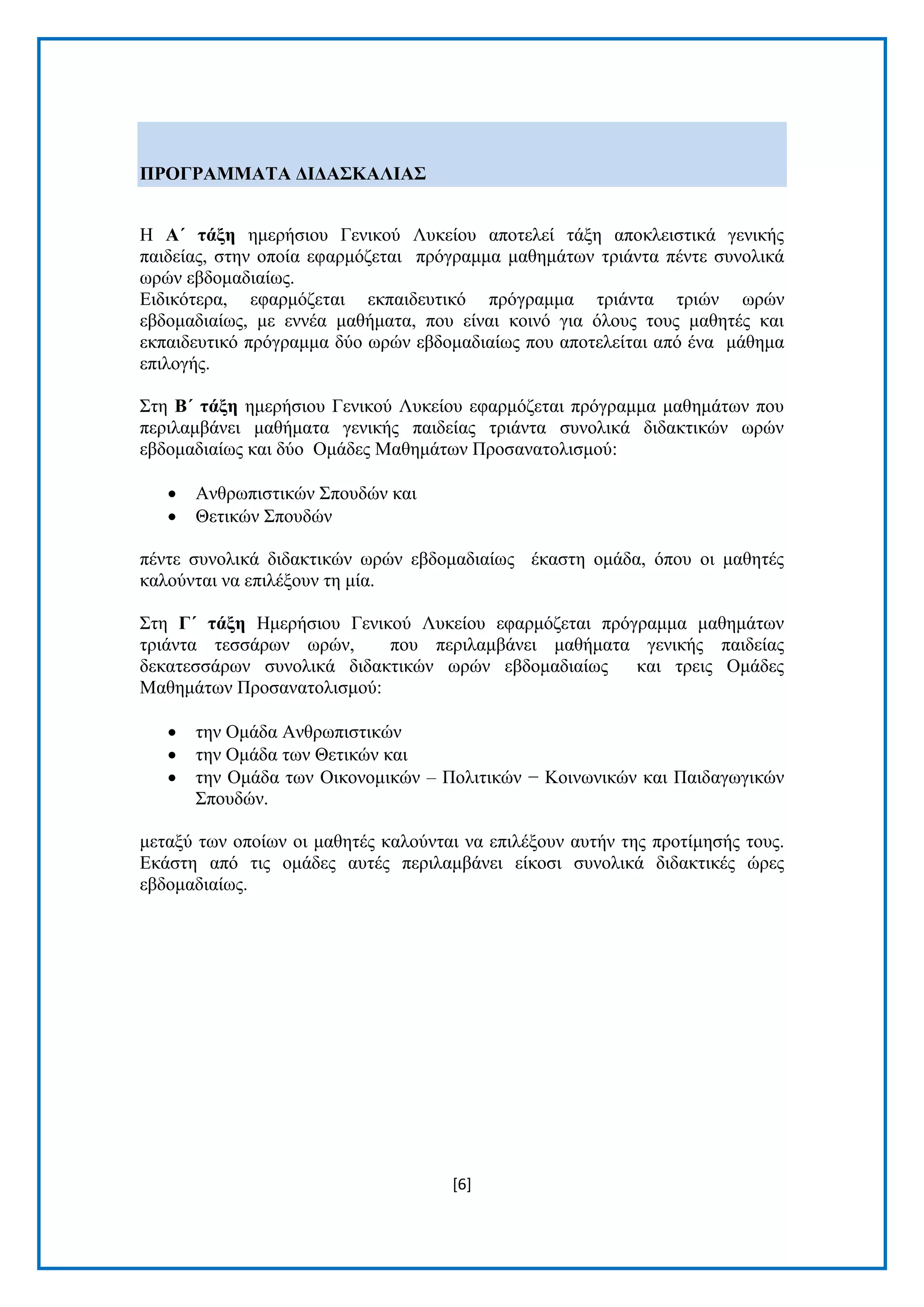 [6]
ΠΡΟΓΡΑΜΜΑΣΑ ΓΙΓΑ΢ΚΑΛΙΑ΢
Η Α΄ ηάμε εκεξήζηνπ Γεληθνχ Λπθείνπ απνηειεί ηάμε απνθιεηζηηθά γεληθήο
παηδείαο, ζηελ νπνία εθαξκφδεηαη πξφγξακκα καζεκάησλ ηξηάληα πέληε ζπλνιηθά
σξψλ εβδνκαδηαίσο.
Δηδηθφηεξα, εθαξκφδεηαη εθπαηδεπηηθφ πξφγξακκα ηξηάληα ηξηψλ σξψλ
εβδνκαδηαίσο, κε ελλέα καζήκαηα, πνπ είλαη θνηλφ γηα φινπο ηνπο καζεηέο θαη
εθπαηδεπηηθφ πξφγξακκα δχν σξψλ εβδνκαδηαίσο πνπ απνηειείηαη απφ έλα κάζεκα
επηινγήο.
Σηε Β΄ ηάμε εκεξήζηνπ Γεληθνχ Λπθείνπ εθαξκφδεηαη πξφγξακκα καζεκάησλ πνπ
πεξηιακβάλεη καζήκαηα γεληθήο παηδείαο ηξηάληα ζπλνιηθά δηδαθηηθψλ σξψλ
εβδνκαδηαίσο θαη δχν Οκάδεο Μαζεκάησλ Πξνζαλαηνιηζκνχ:
 Αλζξσπηζηηθψλ Σπνπδψλ θαη
 Θεηηθψλ Σπνπδψλ
πέληε ζπλνιηθά δηδαθηηθψλ σξψλ εβδνκαδηαίσο έθαζηε νκάδα, φπνπ νη καζεηέο
θαινχληαη λα επηιέμνπλ ηε κία.
Σηε Γ΄ ηάμε Ηκεξήζηνπ Γεληθνχ Λπθείνπ εθαξκφδεηαη πξφγξακκα καζεκάησλ
ηξηάληα ηεζζάξσλ σξψλ, πνπ πεξηιακβάλεη καζήκαηα γεληθήο παηδείαο
δεθαηεζζάξσλ ζπλνιηθά δηδαθηηθψλ σξψλ εβδνκαδηαίσο θαη ηξεηο Οκάδεο
Μαζεκάησλ Πξνζαλαηνιηζκνχ:
 ηελ Οκάδα Αλζξσπηζηηθψλ
 ηελ Οκάδα ησλ Θεηηθψλ θαη
 ηελ Οκάδα ησλ Οηθνλνκηθψλ – Πνιηηηθψλ − Κνηλσληθψλ θαη Παηδαγσγηθψλ
Σπνπδψλ.
κεηαμχ ησλ νπνίσλ νη καζεηέο θαινχληαη λα επηιέμνπλ απηήλ ηεο πξνηίκεζήο ηνπο.
Δθάζηε απφ ηηο νκάδεο απηέο πεξηιακβάλεη είθνζη ζπλνιηθά δηδαθηηθέο ψξεο
εβδνκαδηαίσο.
 