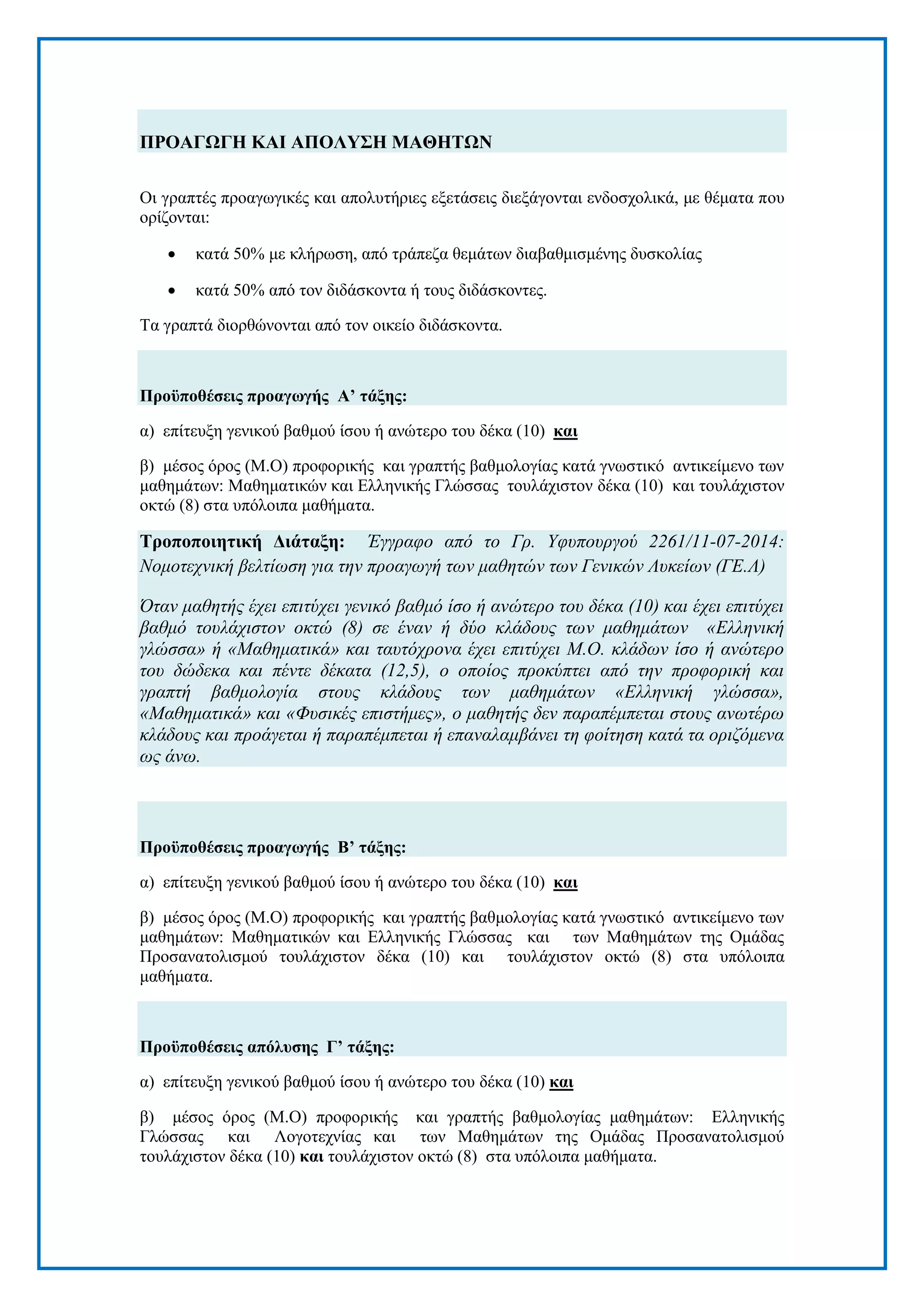 [7]
ΠΡΟΑΓΩΓΗ ΚΑΙ ΑΠΟΛΤ΢Η ΜΑΘΗΣΩΝ
Οη γξαπηέο πξναγσγηθέο θαη απνιπηήξηεο εμεηάζεηο δηεμάγνληαη ελδνζρνιηθά, κε ζέκαηα πνπ
νξίδνληαη:
 θαηά 50% κε θιήξσζε, απφ ηξάπεδα ζεκάησλ δηαβαζκηζκέλεο δπζθνιίαο
 θαηά 50% απφ ηνλ δηδάζθνληα ή ηνπο δηδάζθνληεο.
Τα γξαπηά δηνξζψλνληαη απφ ηνλ νηθείν δηδάζθνληα.
Πξνϋπνζέζεηο πξναγσγήο Α’ ηάμεο:
α) επίηεπμε γεληθνχ βαζκνχ ίζνπ ή αλψηεξν ηνπ δέθα (10) θαη
β) κέζνο φξνο (Μ.Ο) πξνθνξηθήο θαη γξαπηήο βαζκνινγίαο θαηά γλσζηηθφ αληηθείκελν ησλ
καζεκάησλ: Μαζεκαηηθψλ θαη Διιεληθήο Γιψζζαο ηνπιάρηζηνλ δέθα (10) θαη ηνπιάρηζηνλ
νθηψ (8) ζηα ππφινηπα καζήκαηα.
Σξνπνπνηεηηθή Γηάηαμε: Έγγξαθν από ην Γξ. Υθππνπξγνύ 2261/11-07-2014:
Ννκνηερληθή βειηίωζε γηα ηελ πξναγωγή ηωλ καζεηώλ ηωλ Γεληθώλ Λπθείωλ (ΓΔ.Λ)
Όηαλ καζεηήο έρεη επηηύρεη γεληθό βαζκό ίζν ή αλώηεξν ηνπ δέθα (10) θαη έρεη επηηύρεη
βαζκό ηνπιάρηζηνλ νθηώ (8) ζε έλαλ ή δύν θιάδνπο ηωλ καζεκάηωλ «Διιεληθή
γιώζζα» ή «Μαζεκαηηθά» θαη ηαπηόρξνλα έρεη επηηύρεη Μ.Ο. θιάδωλ ίζν ή αλώηεξν
ηνπ δώδεθα θαη πέληε δέθαηα (12,5), ν νπνίνο πξνθύπηεη από ηελ πξνθνξηθή θαη
γξαπηή βαζκνινγία ζηνπο θιάδνπο ηωλ καζεκάηωλ «Διιεληθή γιώζζα»,
«Μαζεκαηηθά» θαη «Φπζηθέο επηζηήκεο», ν καζεηήο δελ παξαπέκπεηαη ζηνπο αλωηέξω
θιάδνπο θαη πξνάγεηαη ή παξαπέκπεηαη ή επαλαιακβάλεη ηε θνίηεζε θαηά ηα νξηδόκελα
ωο άλω.
Πξνϋπνζέζεηο πξναγσγήο Β’ ηάμεο:
α) επίηεπμε γεληθνχ βαζκνχ ίζνπ ή αλψηεξν ηνπ δέθα (10) θαη
β) κέζνο φξνο (Μ.Ο) πξνθνξηθήο θαη γξαπηήο βαζκνινγίαο θαηά γλσζηηθφ αληηθείκελν ησλ
καζεκάησλ: Μαζεκαηηθψλ θαη Διιεληθήο Γιψζζαο θαη ησλ Μαζεκάησλ ηεο Οκάδαο
Πξνζαλαηνιηζκνχ ηνπιάρηζηνλ δέθα (10) θαη ηνπιάρηζηνλ νθηψ (8) ζηα ππφινηπα
καζήκαηα.
Πξνϋπνζέζεηο απόιπζεο Γ’ ηάμεο:
α) επίηεπμε γεληθνχ βαζκνχ ίζνπ ή αλψηεξν ηνπ δέθα (10) θαη
β) κέζνο φξνο (Μ.Ο) πξνθνξηθήο θαη γξαπηήο βαζκνινγίαο καζεκάησλ: Διιεληθήο
Γιψζζαο θαη Λνγνηερλίαο θαη ησλ Μαζεκάησλ ηεο Οκάδαο Πξνζαλαηνιηζκνχ
ηνπιάρηζηνλ δέθα (10) θαη ηνπιάρηζηνλ νθηψ (8) ζηα ππφινηπα καζήκαηα.
 