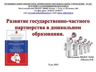 МУНИЦИПАЛЬНОЕ БЮДЖЕТНОЕ ДОШКОЛЬНОЕ ОБРАЗОВАТЕЛЬНОЕ УЧРЕЖДЕНИЕ № 168–
ДЕТСКИЙ САД КОМБИНИРОВАНОГО ВИДА
Место нахождения МБДОУ: 300002, Россия, г. Тула, ул. Пузакова, д.80.
Телефон, факс. 34-00-63; 34-00-27;
сайт www.tula-mdou168.narod.ru e-mail: mdou_168@mail.ru
г.
Тула, 2015
Заведующая МБДОУ №168
Лебедева О.В.
 