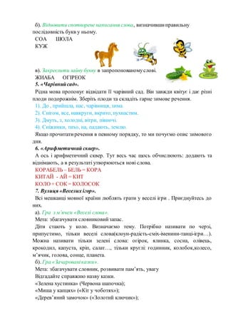 б). Відновити спотворене написання слова, визначившиправильну
послідовність букв у ньому.
СОА ШОЛА
КУЖ
в). Закреслити зайву букву в запропонованомуслові.
ЖИАБА ОГІРЕОК
5. «Чарівнийсад».
Рідна мова пропонує відвідати її чарівний сад. Він завжди квітує і дає різні
плоди подорожнім. Зберіть плоди та складіть гарне зимове речення.
1). До , прийшла, нас, чарівниця, зима.
2). Снігом, все, навкруги, вкрито, пухнастим.
3). Дмуть, з, холодні, вітри, півночі.
4). Сніжинки, тихо, на, падають, землю.
Якщо прочитатиречення в певному порядку, то ми почуємо опис зимового
дня.
6. «Арифметичний сквер».
А ось і арифметичний сквер. Тут весь час щось обчислюють: додають та
віднімають, а в результаті утворюються нові слова.
КОРАБЕЛЬ – БЕЛЬ = КОРА
КИТАЙ - АЙ = КИТ
КОЛО + СОК = КОЛОСОК
7. Вулиця «Веселих ігор».
Всі мешканці мовної країни люблять грати у веселі ігри . Приєднуйтесь до
них.
а). Гра з м’ячем «Веселі слова».
Мета: збагачувати словниковийзапас.
Діти стають у коло. Визначаємо тему. Потрібно називати по черзі,
припустимо, тільки веселі слова(клоун-радість-сміх-іменини-танці-ігри…).
Можна називати тільки зелені слова: огірок, ялинка, сосна, олівець,
крокодил, капуста, кріп, салат…, тільки круглі: годинник, колобок,колесо,
м’ячик, голова, сонце, планета.
б). Гра «Зачарованіказки».
Мета: збагачувати словник, розвивати пам’ять, увагу
Відгадайте справжню назву казки.
«Зелена хустинка» (Червона шапочка);
«Миша у капцях» («Кіт у чоботях»);
«Дерев’яний замочок» («Золотий ключик»);
 