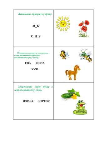 Вставити пропущену букву.
М_К
С_Н_Е
Відновити спотворене написання
слова, визначивши правильну
послідовність букв у ньому.
СОА ШОЛА
КУЖ
Закреслити зайву букву в
запропонованому слові.
ЖИАБА ОГІРЕОК
 