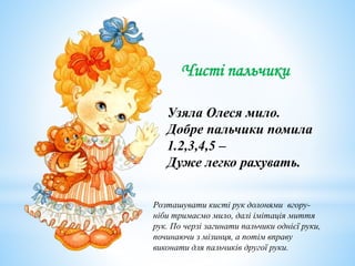 Чисті пальчики
Узяла Олеся мило.
Добре пальчики помила
1.2,3,4,5 –
Дуже легко рахувать.
Розташувати кисті рук долонями вгору-
ніби тримаємо мило, далі імітація миття
рук. По черзі загинати пальчики однієї руки,
починаючи з мізинця, а потім вправу
виконати для пальчиків другої руки.
 