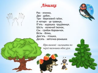 Лічилка
Раз – ялинка,
Два – дубок,
Три – березовий гайок.
А чотири – це травиця,
П’ять – мурашка –трудівниця.
Шість – колючий їжачок,
Сім – грибок-боровичок.
Вісім – білка,
Дев’ять – пташка,
Десять – квіточка-ромашка
При вимові –загинати по
черзі пальчики обох рук.
 