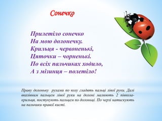 Сонечко
Прилетіло сонечко
На мою долонечку.
Крильця - червоненькі,
Цяточки – чорненькі.
По всіх пальчиках ходило,
А з мізинця – полетіло!
Праву долоньку рухами по колу гладять пальці лівої руки. Далі
вказівним пальцем лівої руки на долоні малюють 2 півкола-
крильця, постукують пальцем по долоньці. По черзі натискують
на пальчики правої кисті.
 