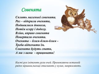 Совенята
Сплять маленькі совенята.
Раз – відкрили оченята,
Подивилися довкола,
Потім вгору і додолу.
Вліво, вправо совенята
Повертали оченята.
Оченята – блим-блим-блим -
Треба відпочити їм.
Совенята будуть спати,
А ми з вами - працювати!
Кисті рук імітують рухи очей. Промовляючи останній
рядок віршика,пальці стискають у кулак, випрямляють.
 
