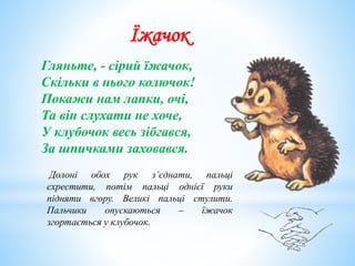 Їжачок
Гляньте, - сірий їжачок,
Скільки в нього колючок!
Покажи нам лапки, очі,
Та він слухати не хоче,
У клубочок весь зібгався,
За шпичками заховався.
Долоні обох рук з’єднати, пальці
схрестити, потім пальці однієї руки
підняти вгору. Великі пальці стулити.
Пальчики опускаються – їжачок
згортається у клубочок.
 