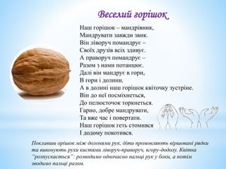 Веселий горішок
Наш горішок – мандрівник,
Мандрувати завжди звик.
Він ліворуч помандрує –
Своїх друзів всіх здивує.
А праворуч помандрує –
Разом з нами потанцює.
Далі він мандрує в гори,
В гори і долини.
А в долині наш горішок квіточку зустріне.
Він до неї посміхнеться,
До пелюсточок торкнеться.
Гарно, добре мандрувати,
Та вже час і повертати.
Наш горішок геть стомився
І додому покотився.
Поклавши орішок між долонями рук, діти промовляють віршовані рядки
та виконують рухи кистями ліворуч-праворуч, вгору-додолу. Квітка
“розпускається”: розводимо одночасно пальці рук у боки, а потім
зводимо пальці разом.
 