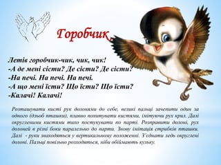 Горобчик
Летів горобчик-чик, чик, чик!
-А де мені сісти? Де сісти? Де сісти?
-На печі. На печі. На печі.
-А що мені їсти? Що їсти? Що їсти?
-Калачі! Калачі!
Розташувати кисті рук долонями до себе, великі пальці зачепити один за
одного (дзьоб пташки), плавно похитувати кистями, імітуючи рух крил. Далі
округленими кистями тихо постукувати по парті. Розправити долоні, рух
долоней в різні боки паралельно до парти. Знову імітація стрибків пташки.
Далі - руки знаходяться у вертикальному положенні. З’єднати ледь округлені
долоні. Пальці повільно розходяться, ніби обіймають кульку.
 