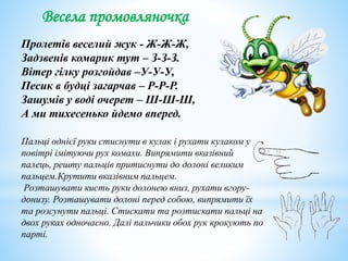 Весела промовляночка
Пролетів веселий жук - Ж-Ж-Ж,
Задзвенів комарик тут – З-З-З.
Вітер гілку розгойдав –У-У-У,
Песик в будці загарчав – Р-Р-Р.
Зашумів у воді очерет – Ш-Ш-Ш,
А ми тихесенько йдемо вперед.
Пальці однієї руки стиснути в кулак і рухати кулаком у
повітрі імітуючи рух комахи. Випрямити вказівний
палець, решту пальців притиснути до долоні великим
пальцем.Крутити вказівним пальцем.
Розташувати кисть руки долонею вниз, рухати вгору-
донизу. Розташувати долоні перед собою, випрямити їх
та розсунути пальці. Стискати та розтискати пальці на
двох руках одночасно. Далі пальчики обох рук крокують по
парті.
 