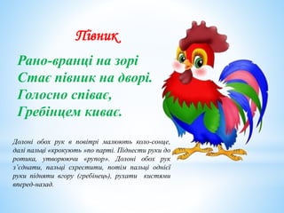 Півник
Рано-вранці на зорі
Стає півник на дворі.
Голосно співає,
Гребінцем киває.
Долоні обох рук в повітрі малюють коло-сонце,
далі пальці «крокують »по парті. Піднести руки до
ротика, утворюючи «рупор». Долоні обох рук
з’єднати, пальці схрестити, потім пальці однієї
руки підняти вгору (гребінець), рухати кистями
вперед-назад.
 