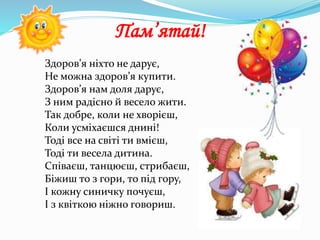 Здоров’я ніхто не дарує,
Не можна здоров’я купити.
Здоров’я нам доля дарує,
З ним радісно й весело жити.
Так добре, коли не хворієш,
Коли усміхаєшся днині!
Тоді все на світі ти вмієш,
Тоді ти весела дитина.
Співаєш, танцюєш, стрибаєш,
Біжиш то з гори, то під гору,
І кожну синичку почуєш,
І з квіткою ніжно говориш.
Пам’ятай!
 