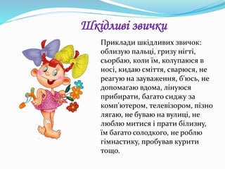Приклади шкідливих звичок:
облизую пальці, гризу нігті,
сьорбаю, коли їм, колупаюся в
носі, кидаю сміття, сварюся, не
реагую на зауваження, б'юсь, не
допомагаю вдома, лінуюся
прибирати, багато сиджу за
комп'ютером, телевізором, пізно
лягаю, не буваю на вулиці, не
люблю митися і прати білизну,
їм багато солодкого, не роблю
гімнастику, пробував курити
тощо.
Шкідливі звички
 