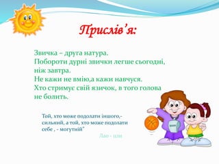 Прислів’я:
Той, хто може подолати іншого,-
сильний, а той, хто може подолати
себе , - могутній”
Лао - цзи
Звичка – друга натура.
Побороти дурні звички легше сьогодні,
ніж завтра.
Не кажи не вмію,а кажи навчуся.
Хто стримує свій язичок, в того голова
не болить.
 