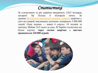 За статистикою за рік українці викурюють 124,5 мільярда
цигарок! Це більше 6 мільярдів пачок. За
даними Всесвітньої організації охорони здоров'я, щорічно у
світі від хвороб, викликаних палінням, помирають 5 000 000
людей. Одна людина — кожні 6 секунд. 10 чоловік за
хвилину. Майже 14,5 тисяч за день. В Україні статистика ще
більш смутна: через тютюн щорічно з життям
прощаються 120 000 курців
Статистика
 