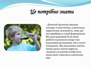 - Дитячий організм швидше
попадає в нікотинову, алкогольну,
наркотичну залежність, тому що
він перебуває в стадії формування.
Він дуже ранимий й не може
робити належного опору тим
шкідливим речовинам, які в нього
попадають. Від шкідливих звичок
(якщо цього захоче доросла
людина) сутужніше позбутися,
якщо вони з'явилися в дитячому
віці.
Це потрібно знати
 