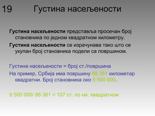 Густина насељености
Густина насељености представља просечан број
становника по једном квадратном километру.
Густина насељености се израчунава тако што се
укупан број становника подели са површином.
Густина насељености = број ст./површина
На пример, Србија има површину 88 361 километар
квадратни. Број становника око 9 500 000.
9 500 000/ 88 361 = 107 ст. по км. квадратном
19
 