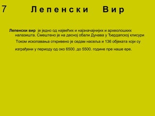 Л е п е н с к и В и р
Лепенски вир је једно од највећих и најзначајнијих и археолошких
налазишта. Смештено је на десној обали Дунава у Ђердапској клисури
Током ископавања откривено је седам насеља и 136 објеката који су
изграђени у периоду од око 6500. до 5500. године пре наше ере.
7
 