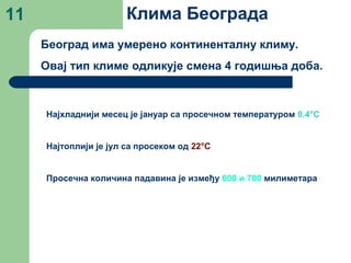11 Клима Београда
Београд има умерено континенталну климу.
Овај тип климе одликује смена 4 годишња доба.
Најхладнији месец је јануар са просечном температуром 0.4°C
Најтоплији је јул са просеком од 22°C
Просечна количина падавина је између 600 и 700 милиметара
 