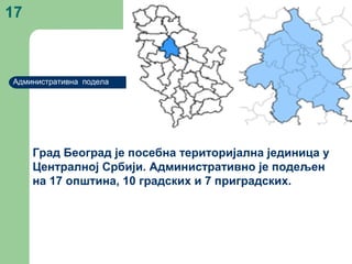 17
Административна подела
Град Београд је посебна територијална јединица у
Централној Србији. Административно је подељен
на 17 општина, 10 градских и 7 приградских.
 