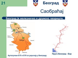 21
Београд је железничко и друмско чвориште.
Београд
Саобраћај
Пруга Београд - Бар
Аутопутеви Е75 и Е70 се укрштају у Београду
 