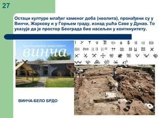 27
Остаци културе млађег каменог доба (неолита), пронађени су у
Винчи, Жаркову и у Горњем граду, изнад ушћа Саве у Дунав. То
указује да је простор Београда био насељен у континуитету.
ВИНЧА-БЕЛО БРДО
 