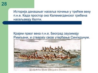 28
Историја данашњег насеља почиње у трећем веку
п.н.е. Када простор око Калемегданског гребена
насељавају Келти.
Крајем првог века п.н.е. Београд заузимају
Римљани, и стварају своје утврђење Сингидунум.
 