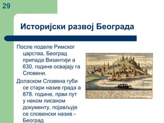 29
После поделе Римског
царства, Београд
припада Византији а
630. године освајају га
Словени.
Доласком Словена губи
се стари назив града а
878. године, први пут
у неком писаном
документу, појављује
се словенски назив -
Београд
Историјски развој Београда
 