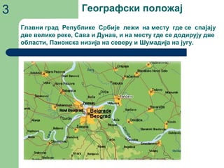 Географски положај3
Главни град Републике Србије лежи на месту где се спајају
две велике реке, Сава и Дунав, и на месту где се додирују две
области, Панонска низија на северу и Шумадија на југу.
 
