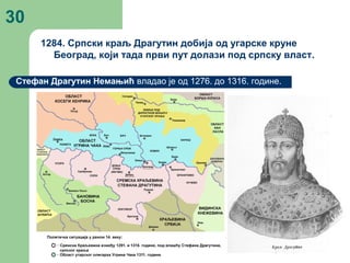 30
1284. Српски краљ Драгутин добија од угарске круне
Београд, који тада први пут долази под српску власт.
Стефан Драгутин Немањић владао је од 1276. до 1316. године.
 