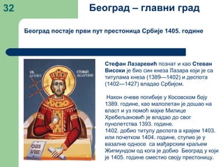 32
Београд постаје први пут престоница Србије 1405. године
Београд – главни град
Стефан Лазаревић познат и као Стеван
Високи је био син кнеза Лазара који је са
титулама кнеза (1389—1402) и деспота
(1402—1427) владао Србијом.
Након очеве погибије у Косовском боју
1389. године, као малолетан је дошао на
власт и уз помоћ мајке Милице
Хребељановић је владао до свог
пунолетства 1393. године.
1402. добио титулу деспота а крајем 1403.
или почетком 1404. године, ступио је у
вазалне односе са мађарским краљем
Жигмундом од кога је добио Београд у који
је 1405. године сместио своју престоницу.
 