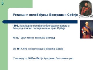 3
5
1806. Карађорђе ослобађа београдску варош и
Београд поново постаје главни град Србије
1813. Турци поново заузимају Београд
Од 1817. био је престоница Кнежевине Србије
У периоду од 1818—1841 је Крагујевац био главни град
Устанци и ослобађање Београда и Србије
 