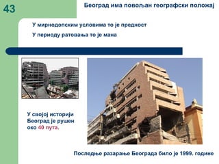 43 Београд има повољан географски положај
У мирнодопским условима то је предност
У периоду ратовања то је мана
У својој историји
Београд је рушен
око 40 пута.
Последње разарање Београда било је 1999. године
 