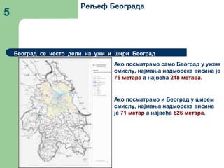 5
Рељеф Београда
Београд се често дели на ужи и шири Београд
Ако посматрамо само Београд у ужем
смислу, најмања надморска висина је
75 метара а највећа 248 метара.
Ако посматрамо и Београд у ширем
смислу, најмања надморска висина
је 71 метар а највећа 626 метара.
 