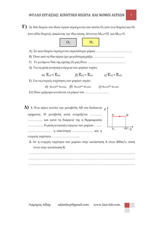 ΦΥΛΛΟ ΕΡΓΑΣΙΑΣ: ΚΙΝΗΤΙΚΗ ΘΕΩΡΙΑ ΚΑΙ ΝΟΜΟΙ ΑΕΡΙΩΝ 3
Λάμπρος Αδάμ adamlscp@gmail.com www.lam-lab.com
p
VV1 4V1
Α B
Γ) Σε δύο δοχεία του ίδιου όγκου περιέχονται ίσα mοℓes Ο2 (στο ένα δοχείο) και Η2
(στο άλλο δοχείο), ασκώντας την ίδια πίεση. Δίνονται ΜrO2=32 και ΜrΗ2=2.
O2 H2
Α) Σε ποιο δοχείο περιέχονται περισσότερα μόρια; ……………………………….
Β) Ποιο από τα δύο αέρια έχει μεγαλύτερη μάζα; …………………………..
Γ) Το γινόμενο Νm της σχέσης (1) μας δίνει …………………………………
Δ) Για τη μέση κινητική ενέργεια των μορίων ισχύει:
α)
─
KΟ2 >
─
KΗ2 β)
─
KΟ2 =
─
KΗ2 γ)
─
KΟ2 <
─
KΗ2.
Ε) Για τις ενεργές ταχύτητες των μορίων ισχύει:
α) υενΟ2> υενΗ2, β) υενΟ2= υενΗ2, γ) υενΟ2< υενΗ2,
Στ) Ποιο γρήγορα κινούνται τα μόρια του …………………….
Δ) 1. Ένα αέριο εκτελεί την μεταβολή ΑΒ του διπλανού
σχήματος. Η μεταβολή αυτή ονομάζεται …………
…………… και κατά τη διάρκειά της η θερμοκρασία
……………. Η μέση κινητική ενέργεια των μορίων . ……
.…………………… η πυκνότητα ………………… και η
ενεργός ταχύτητα ………………………..
2. Αν η ενεργός ταχύτητα των μορίων στην κατάσταση Α είναι 400m/s, πόση
είναι στην κατάσταση Β;
……………………………………………………………………………………………….
……………………………………………………………………………………………….
……………………………………………………………………………………………….
 