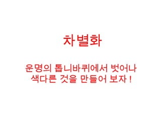 운명의 톱니바퀴에서 벗어나
색다른 것을 만들어 보자 !
차별화
 
