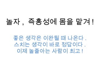 놀자 , 즉흥성에 몸을 맡겨 !
좋은 생각은 이완될 때 나온다 .
스치는 생각이 바로 정답이다 .
이제 놀줄아는 사람이 최고 !
 