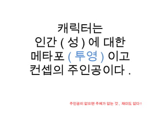 캐릭터는
인간 ( 성 ) 에 대한
메타포 ( 투영 ) 이고
컨셉의 주인공이다 .
주인공이 없으면 주체가 없는 것 , 재미도 없다 !
 