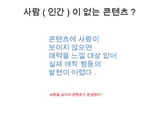 사람 ( 인간 ) 이 없는 콘텐츠 ?
사람을 넣어야 콘텐츠가 완성된다 !
콘텐츠에 사람이
보이지 않으면
매력을 느낄 대상 없어
실제 애착 행동의
발현이 어렵다 .
 