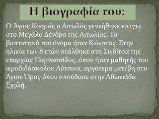 Ο Άγιος Κοσμάς ο Αιτωλός γεννήθηκε το 1714
στο Μεγάλο Δένδρο της Αιτωλίας. Το
βαπτιστικό του όνομα ήταν Κώνστας. Στην
ηλικία των 8 ετών στάλθηκε στη Σιγδίτσα της
επαρχίας Παρνασσίδος, όπου ήταν μαθητής του
ιεροδιδάσκαλου Λύτσικα, αργότερα μετέβη στο
Άγιον Όρος όπου σπούδασε στην Αθωνιάδα
Σχολή.
 