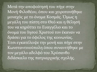 Μετά την αποφοίτησή του πήγε στην
Μονή Φιλοθέου, όπου και χειροτονήθηκε
μοναχός με το όνομα Κοσμάς. Όμως η
μεγάλη του πίστη στο Θεό και η θέλησή
του να κηρύττει το Ευαγγέλιο και το
όνομα του Ιησού Χριστού τον έκαναν να
δράσει για το όφελος της κοινωνίας.
Έτσι εγκατέλειψε την μονή και πήγε στην
Κωνσταντινούπολη όπου συναντήθηκε με
τον μεγάλο αδελφό του Χρύσανθο
διδάσκαλο της πατριαρχικής σχολής.
 