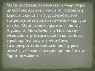 Με τις συστάσεις που του έκανε γνωρίστηκε
με πολλούς αρχιερείς και με τον πατριάρχη
Σεραφείμ και με την έγγραφη άδεια του
Πατριαρχείου άρχισε το ευαγγελικό κήρυγμα
το 1760. Μετά περιηγήθηκε στα νησιά του
Αιγαίου, τη Μακεδονία, την Ήπειρο, την
Θεσσαλία, την Στερεά Ελλάδα και τα Ιόνια
νησιά κηρύττοντας τον Θείο Λόγο.
Τα κηρύγματα του Κοσμά δημιούργησαν
μεγάλη εντύπωση διότι χρησιμοποιούσε την
δημοτική γλώσσα.
 