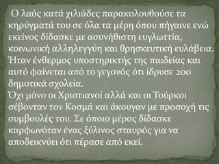 Ο λαός κατά χιλιάδες παρακολουθούσε τα
κηρύγματά του σε όλα τα μέρη όπου πήγαινε ενώ
εκείνος δίδασκε με ασυνήθιστη ευγλωττία,
κοινωνική αλληλεγγύη και θρησκευτική ευλάβεια.
Ήταν ένθερμος υποστηρικτής της παιδείας και
αυτό φαίνεται από το γεγονός ότι ίδρυσε 200
δημοτικά σχολεία.
Όχι μόνο οι Χριστιανοί αλλά και οι Τούρκοι
σέβονταν τον Κοσμά και άκουγαν με προσοχή τις
συμβουλές του. Σε όποιο μέρος δίδασκε
καρφωνόταν ένας ξύλινος σταυρός για να
αποδεικνύει ότι πέρασε από εκεί.
 
