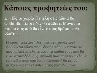 1. «Εἰς τὰ χωρία Πεπελη σεῖς ἄδικα θὰ
φοβάσθε· τίποτε δὲν θὰ πάθετε. Μόνον τὰ
παιδιά σας ποὺ θὰ εἶνε στοὺς δρόμους θὰ
κλαῖτε».
".
Η προφητεία αυτή λέει πως στα χωριά αυτά
φοβούνται άδικα αφού δεν θα πάθουν τίποτα και
πως πρέπει να κλαίνε μόνο τα παιδιά τους που θα
είναι στους δρόμους. Δηλαδή πως πρέπει να κλαίνε
τα παιδιά τους που θα υποφέρουν ή θα έχουν
πεθάνει για την ελευθερία της πατρίδας τους.
 
