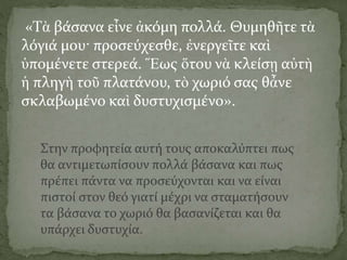 «Τὰ βάσανα εἶνε ἀκόμη πολλά. Θυμηθῆτε τὰ
λόγιά μου· προσεύχεσθε, ἐνεργεῖτε καὶ
ὑπομένετε στερεά. Ἕως ὅτου νὰ κλείσῃ αὐτὴ
ἡ πληγὴ τοῦ πλατάνου, τὸ χωριό σας θἆνε
σκλαβωμένο καὶ δυστυχισμένο».
Στην προφητεία αυτή τους αποκαλύπτει πως
θα αντιμετωπίσουν πολλά βάσανα και πως
πρέπει πάντα να προσεύχονται και να είναι
πιστοί στον θεό γιατί μέχρι να σταματήσουν
τα βάσανα το χωριό θα βασανίζεται και θα
υπάρχει δυστυχία.
 